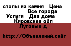 столы из камня › Цена ­ 55 000 - Все города Услуги » Для дома   . Кировская обл.,Луговые д.